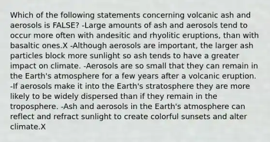 Which of the following statements concerning volcanic ash and aerosols is FALSE? -Large amounts of ash and aerosols tend to occur more often with andesitic and rhyolitic eruptions, than with basaltic ones.X -Although aerosols are important, the larger ash particles block more sunlight so ash tends to have a greater impact on climate. -Aerosols are so small that they can remain in the Earth's atmosphere for a few years after a volcanic eruption. -If aerosols make it into the Earth's stratosphere they are more likely to be widely dispersed than if they remain in the troposphere. -Ash and aerosols in the Earth's atmosphere can reflect and refract sunlight to create colorful sunsets and alter climate.X