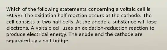 Which of the following statements concerning a voltaic cell is FALSE? The oxidation half reaction occurs at the cathode. The cell consists of two half cells. At the anode a substance will lose electrons. A voltaic cell uses an oxidation-reduction reaction to produce electrical energy. The anode and the cathode are separated by a salt bridge.