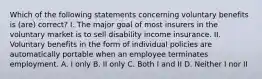 Which of the following statements concerning voluntary benefits is (are) correct? I. The major goal of most insurers in the voluntary market is to sell disability income insurance. II. Voluntary benefits in the form of individual policies are automatically portable when an employee terminates employment. A. I only B. II only C. Both I and II D. Neither I nor II