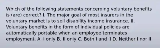 Which of the following statements concerning voluntary benefits is (are) correct? I. The major goal of most insurers in the voluntary market is to sell disability income insurance. II. Voluntary benefits in the form of individual policies are automatically portable when an employee terminates employment. A. I only B. II only C. Both I and II D. Neither I nor II