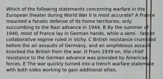 Which of the following statements concerning warfare in the European theater during World War II is most accurate? A France mounted a fanatic defense of its home territories, only succumbing to the Nazi advance in 1944. B By the summer of 1940, most of France lay in German hands, while a semi - fascist collaborative regime ruled in Vichy. C British resistance crumbled before the air assaults of Germany, and an amphibious assault knocked the British from the war. D From 1939 on, the chief resistance to the German advance was provided by American forces. E The war quickly turned into a trench warfare stalemate with both sides working to gain additional allies.