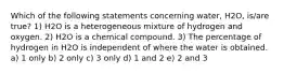 Which of the following statements concerning water, H2O, is/are true? 1) H2O is a heterogeneous mixture of hydrogen and oxygen. 2) H2O is a chemical compound. 3) The percentage of hydrogen in H2O is independent of where the water is obtained. a) 1 only b) 2 only c) 3 only d) 1 and 2 e) 2 and 3