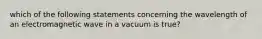 which of the following statements concerning the wavelength of an electromagnetic wave in a vacuum is true?