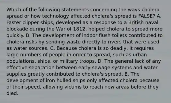 Which of the following statements concerning the ways cholera spread or how technology affected cholera's spread is FALSE? A. Faster clipper ships, developed as a response to a British naval blockade during the War of 1812, helped cholera to spread more quickly. B. The development of indoor flush toilets contributed to cholera risks by sending waste directly to rivers that were used as water sources. C. Because cholera is so deadly, it requires large numbers of people in order to spread, such as urban populations, ships, or military troops. D. The general lack of any effective separation between early sewage systems and water supplies greatly contributed to cholera's spread. E. The development of iron hulled ships only affected cholera because of their speed, allowing victims to reach new areas before they died.