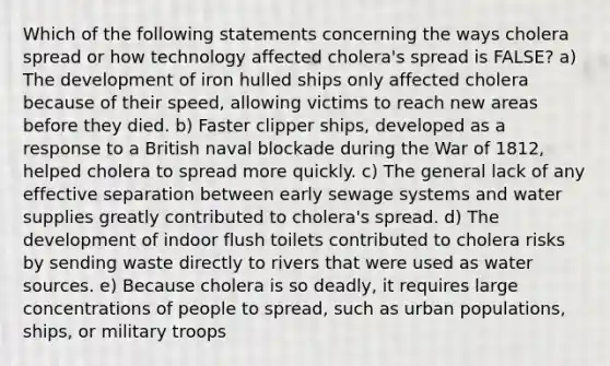 Which of the following statements concerning the ways cholera spread or how technology affected cholera's spread is FALSE? a) The development of iron hulled ships only affected cholera because of their speed, allowing victims to reach new areas before they died. b) Faster clipper ships, developed as a response to a British naval blockade during the War of 1812, helped cholera to spread more quickly. c) The general lack of any effective separation between early sewage systems and water supplies greatly contributed to cholera's spread. d) The development of indoor flush toilets contributed to cholera risks by sending waste directly to rivers that were used as water sources. e) Because cholera is so deadly, it requires large concentrations of people to spread, such as urban populations, ships, or military troops