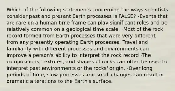 Which of the following statements concerning the ways scientists consider past and present Earth processes is FALSE? -Events that are rare on a human time frame can play significant roles and be relatively common on a geological time scale. -Most of the rock record formed from Earth processes that were very different from any presently operating Earth processes. Travel and familiarity with different processes and environments can improve a person's ability to interpret the rock record -The compositions, textures, and shapes of rocks can often be used to interpret past environments or the rocks' origin. -Over long periods of time, slow processes and small changes can result in dramatic alterations to the Earth's surface.