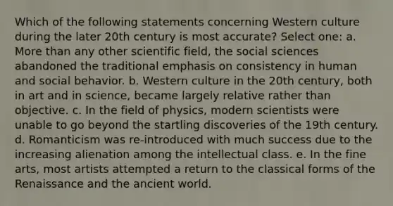 Which of the following statements concerning Western culture during the later 20th century is most accurate? Select one: a. More than any other scientific field, the social sciences abandoned the traditional emphasis on consistency in human and social behavior. b. Western culture in the 20th century, both in art and in science, became largely relative rather than objective. c. In the field of physics, modern scientists were unable to go beyond the startling discoveries of the 19th century. d. Romanticism was re-introduced with much success due to the increasing alienation among the intellectual class. e. In the fine arts, most artists attempted a return to the classical forms of the Renaissance and the ancient world.