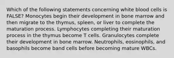 Which of the following statements concerning white blood cells is FALSE? Monocytes begin their development in bone marrow and then migrate to the thymus, spleen, or liver to complete the maturation process. Lymphocytes completing their maturation process in the thymus become T cells. Granulocytes complete their development in bone marrow. Neutrophils, eosinophils, and basophils become band cells before becoming mature WBCs.