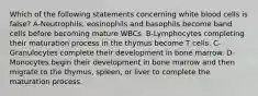 Which of the following statements concerning white blood cells is false? A-Neutrophils, eosinophils and basophils become band cells before becoming mature WBCs. B-Lymphocytes completing their maturation process in the thymus become T cells. C- Granulocytes complete their development in bone marrow. D-Monocytes begin their development in bone marrow and then migrate to the thymus, spleen, or liver to complete the maturation process.