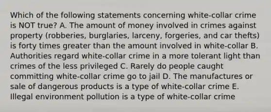 Which of the following statements concerning white-collar crime is NOT true? A. The amount of money involved in crimes against property (robberies, burglaries, larceny, forgeries, and car thefts) is forty times greater than the amount involved in white-collar B. Authorities regard white-collar crime in a more tolerant light than crimes of the less privileged C. Rarely do people caught committing white-collar crime go to jail D. The manufactures or sale of dangerous products is a type of white-collar crime E. Illegal environment pollution is a type of white-collar crime