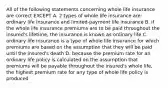 All of the following statements concerning whole life insurance are correct EXCEPT A. 2 types of whole life insurance are: ordinary life insurance and limited-payment life insurance B. if the whole life insurance premiums are to be paid throughout the insured's lifetime, the insurance is known as ordinary life C. ordinary life insurance is a type of whole life insurance for which premiums are based on the assumption that they will be paid until the insured's death D. because the premium rate for an ordinary life policy is calculated on the assumption that premiums will be payable throughout the insured's whole life, the highest premium rate for any type of whole life policy is produced