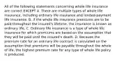 All of the following statements concerning whole life insurance are correct EXCEPT A. There are multiple types of whole life insurance, including ordinary life insurance and limited-payment life insurance. B. If the whole life insurance premiums are to be paid throughout the insured's lifetime, the insurance is known as ordinary life. C. Ordinary life insurance is a type of whole life insurance for which premiums are based on the assumption that they will be paid until the insured's death. D. Because the premium rate for an ordinary life contract is calculated on the assumption that premiums will be payable throughout the whole of life, the highest premium rate for any type of whole life policy is produced.