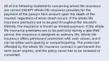 All of the following statements concerning whole life insurance are correct EXCEPT Whole life insurance provides for the payment of the policy's face amount upon the death of the insured, regardless of when death occurs. If the whole life insurance premiums are to be paid throughout the insured's lifetime, the insurance is known as limited-payment; if the whole life insurance premiums are to be paid only during a specified period, the insurance is designed as ordinary life. Whole life insurance offers permanent protection with cash values, and it can be either participating or nonparticipating. The protection afforded by the whole life insurance contract is permanent-the term never expires, and the policy never has to be renewed or converted.