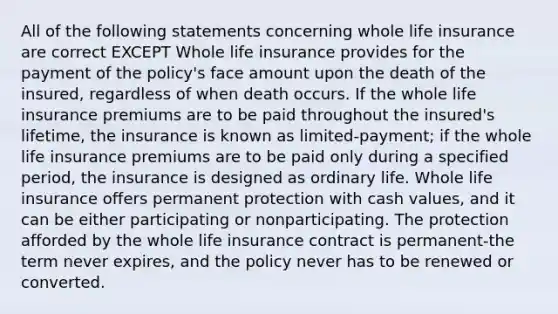 All of the following statements concerning whole life insurance are correct EXCEPT Whole life insurance provides for the payment of the policy's face amount upon the death of the insured, regardless of when death occurs. If the whole life insurance premiums are to be paid throughout the insured's lifetime, the insurance is known as limited-payment; if the whole life insurance premiums are to be paid only during a specified period, the insurance is designed as ordinary life. Whole life insurance offers permanent protection with cash values, and it can be either participating or nonparticipating. The protection afforded by the whole life insurance contract is permanent-the term never expires, and the policy never has to be renewed or converted.