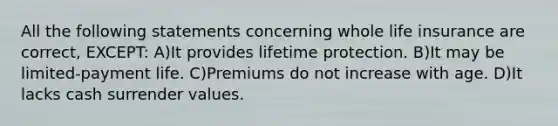 All the following statements concerning whole life insurance are correct, EXCEPT: A)It provides lifetime protection. B)It may be limited-payment life. C)Premiums do not increase with age. D)It lacks cash surrender values.