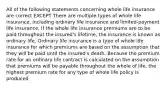 All of the following statements concerning whole life insurance are correct EXCEPT There are multiple types of whole life insurance, including ordinary life insurance and limited-payment life insurance. If the whole life insurance premiums are to be paid throughout the insured's lifetime, the insurance is known as ordinary life. Ordinary life insurance is a type of whole life insurance for which premiums are based on the assumption that they will be paid until the insured's death. Because the premium rate for an ordinary life contract is calculated on the assumption that premiums will be payable throughout the whole of life, the highest premium rate for any type of whole life policy is produced.