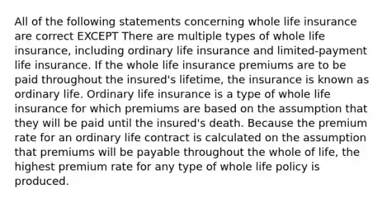 All of the following statements concerning whole life insurance are correct EXCEPT There are multiple types of whole life insurance, including ordinary life insurance and limited-payment life insurance. If the whole life insurance premiums are to be paid throughout the insured's lifetime, the insurance is known as ordinary life. Ordinary life insurance is a type of whole life insurance for which premiums are based on the assumption that they will be paid until the insured's death. Because the premium rate for an ordinary life contract is calculated on the assumption that premiums will be payable throughout the whole of life, the highest premium rate for any type of whole life policy is produced.