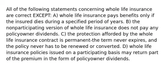 All of the following statements concerning whole life insurance are correct EXCEPT: A) whole life insurance pays benefits only if the insured dies during a specified period of years. B) the nonparticipating version of whole life insurance does not pay any policyowner dividends. C) the protection afforded by the whole life insurance contract is permanent-the term never expires, and the policy never has to be renewed or converted. D) whole life insurance policies issued on a participating basis may return part of the premium in the form of policyowner dividends.