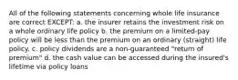 All of the following statements concerning whole life insurance are correct EXCEPT: a. the insurer retains the investment risk on a whole ordinary life policy b. the premium on a limited-pay policy will be less than the premium on an ordinary (straight) life policy. c. policy dividends are a non-guaranteed "return of premium" d. the cash value can be accessed during the insured's lifetime via policy loans