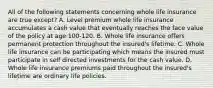 All of the following statements concerning whole life insurance are true except? A. Level premium whole life insurance accumulates a cash value that eventually reaches the face value of the policy at age 100-120. B. Whole life insurance offers permanent protection throughout the insured's lifetime. C. Whole life insurance can be participating which means the insured must participate in self directed investments for the cash value. D. Whole life insurance premiums paid throughout the insured's lifetime are ordinary life policies.