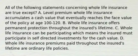 All of the following statements concerning whole life insurance are true except? A. Level premium whole life insurance accumulates a cash value that eventually reaches the face value of the policy at age 100-120. B. Whole life insurance offers permanent protection throughout the insured's lifetime. C. Whole life insurance can be participating which means the insured must participate in self directed investments for the cash value. D. Whole life insurance premiums paid throughout the insured's lifetime are ordinary life policies.