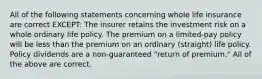 All of the following statements concerning whole life insurance are correct EXCEPT: The insurer retains the investment risk on a whole ordinary life policy. The premium on a limited-pay policy will be less than the premium on an ordinary (straight) life policy. Policy dividends are a non-guaranteed "return of premium." All of the above are correct.