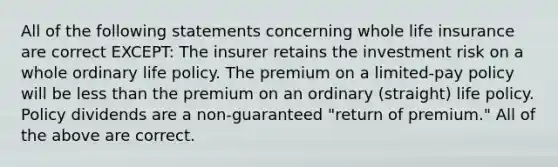 All of the following statements concerning whole life insurance are correct EXCEPT: The insurer retains the investment risk on a whole ordinary life policy. The premium on a limited-pay policy will be less than the premium on an ordinary (straight) life policy. Policy dividends are a non-guaranteed "return of premium." All of the above are correct.