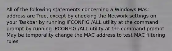 All of the following statements concerning a Windows MAC address are True, except by checking the Network settings on your Taskbar by running IFCONFIG /ALL utility at the command prompt by running IPCONFIG /ALL utility at the command prompt May be temporality change the MAC address to test MAC filtering rules