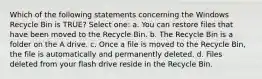 Which of the following statements concerning the Windows Recycle Bin is TRUE? Select one: a. You can restore files that have been moved to the Recycle Bin. b. The Recycle Bin is a folder on the A drive. c. Once a file is moved to the Recycle Bin, the file is automatically and permanently deleted. d. Files deleted from your flash drive reside in the Recycle Bin.