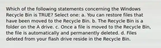 Which of the following statements concerning the Windows Recycle Bin is TRUE? Select one: a. You can restore files that have been moved to the Recycle Bin. b. The Recycle Bin is a folder on the A drive. c. Once a file is moved to the Recycle Bin, the file is automatically and permanently deleted. d. Files deleted from your flash drive reside in the Recycle Bin.