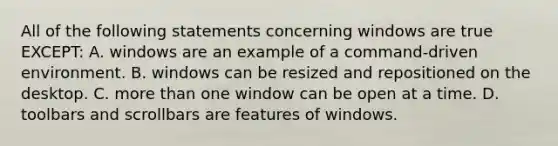 All of the following statements concerning windows are true EXCEPT: A. windows are an example of a command-driven environment. B. windows can be resized and repositioned on the desktop. C. more than one window can be open at a time. D. toolbars and scrollbars are features of windows.