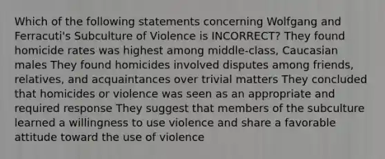 Which of the following statements concerning Wolfgang and Ferracuti's Subculture of Violence is INCORRECT? They found homicide rates was highest among middle-class, Caucasian males They found homicides involved disputes among friends, relatives, and acquaintances over trivial matters They concluded that homicides or violence was seen as an appropriate and required response They suggest that members of the subculture learned a willingness to use violence and share a favorable attitude toward the use of violence