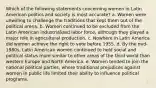 Which of the following statements concerning women in Latin American politics and society is most accurate? a. Women were unwilling to challenge the traditions that kept them out of the political arena. b. Women continued to be excluded from the Latin American industrialized labor force, although they played a major role in agricultural production. c. Nowhere in Latin America did women achieve the right to vote before 1955. d. By the mid-1980s, Latin American women continued to hold social and political status more similar to other areas of the third world than western Europe and North America. e. Women tended to join the national political parties, where traditional prejudices against women in public life limited their ability to influence political programs.