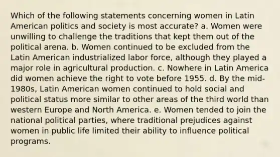 Which of the following statements concerning women in Latin American politics and society is most accurate? a. Women were unwilling to challenge the traditions that kept them out of the political arena. b. Women continued to be excluded from the Latin American industrialized labor force, although they played a major role in agricultural production. c. Nowhere in Latin America did women achieve the right to vote before 1955. d. By the mid-1980s, Latin American women continued to hold social and political status more similar to other areas of the third world than western Europe and North America. e. Women tended to join the national political parties, where traditional prejudices against women in public life limited their ability to influence political programs.