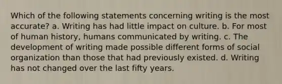 Which of the following statements concerning writing is the most accurate? a. Writing has had little impact on culture. b. For most of human history, humans communicated by writing. c. The development of writing made possible different forms of social organization than those that had previously existed. d. Writing has not changed over the last fifty years.