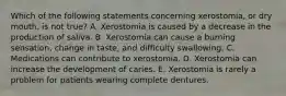 Which of the following statements concerning xerostomia, or dry mouth, is not true? A. Xerostomia is caused by a decrease in the production of saliva. B. Xerostomia can cause a burning sensation, change in taste, and difficulty swallowing. C. Medications can contribute to xerostomia. D. Xerostomia can increase the development of caries. E. Xerostomia is rarely a problem for patients wearing complete dentures.