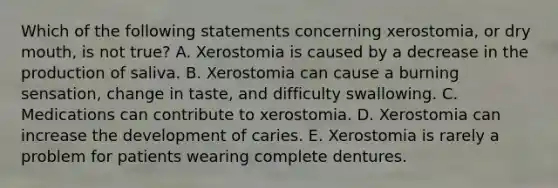 Which of the following statements concerning xerostomia, or dry mouth, is not true? A. Xerostomia is caused by a decrease in the production of saliva. B. Xerostomia can cause a burning sensation, change in taste, and difficulty swallowing. C. Medications can contribute to xerostomia. D. Xerostomia can increase the development of caries. E. Xerostomia is rarely a problem for patients wearing complete dentures.