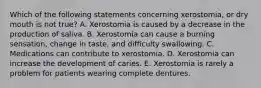 Which of the following statements concerning xerostomia, or dry mouth is not true? A. Xerostomia is caused by a decrease in the production of saliva. B. Xerostomia can cause a burning sensation, change in taste, and difficulty swallowing. C. Medications can contribute to xerostomia. D. Xerostomia can increase the development of caries. E. Xerostomia is rarely a problem for patients wearing complete dentures.