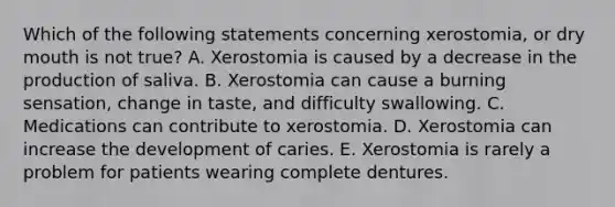 Which of the following statements concerning xerostomia, or dry mouth is not true? A. Xerostomia is caused by a decrease in the production of saliva. B. Xerostomia can cause a burning sensation, change in taste, and difficulty swallowing. C. Medications can contribute to xerostomia. D. Xerostomia can increase the development of caries. E. Xerostomia is rarely a problem for patients wearing complete dentures.