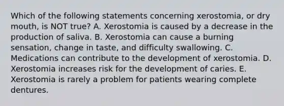 Which of the following statements concerning xerostomia, or dry mouth, is NOT true? A. Xerostomia is caused by a decrease in the production of saliva. B. Xerostomia can cause a burning sensation, change in taste, and difficulty swallowing. C. Medications can contribute to the development of xerostomia. D. Xerostomia increases risk for the development of caries. E. Xerostomia is rarely a problem for patients wearing complete dentures.