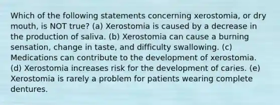 Which of the following statements concerning xerostomia, or dry mouth, is NOT true? (a) Xerostomia is caused by a decrease in the production of saliva. (b) Xerostomia can cause a burning sensation, change in taste, and difficulty swallowing. (c) Medications can contribute to the development of xerostomia. (d) Xerostomia increases risk for the development of caries. (e) Xerostomia is rarely a problem for patients wearing complete dentures.