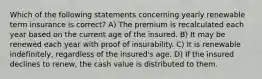 Which of the following statements concerning yearly renewable term insurance is correct? A) The premium is recalculated each year based on the current age of the insured. B) It may be renewed each year with proof of insurability. C) It is renewable indefinitely, regardless of the insured's age. D) If the insured declines to renew, the cash value is distributed to them.