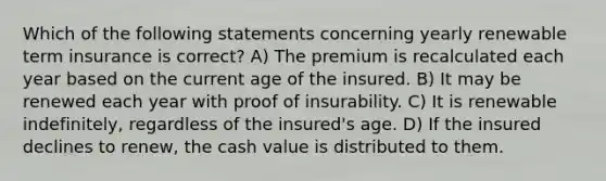 Which of the following statements concerning yearly renewable term insurance is correct? A) The premium is recalculated each year based on the current age of the insured. B) It may be renewed each year with proof of insurability. C) It is renewable indefinitely, regardless of the insured's age. D) If the insured declines to renew, the cash value is distributed to them.