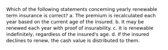 Which of the following statements concerning yearly renewable term insurance is correct? a. The premium is recalculated each year based on the current age of the insured. b. It may be renewed each year with proof of insurability. c. It is renewable indefinitely, regardless of the insured's age. d. If the insured declines to renew, the cash value is distributed to them.