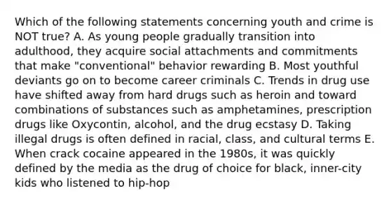 Which of the following statements concerning youth and crime is NOT true? A. As young people gradually transition into adulthood, they acquire social attachments and commitments that make "conventional" behavior rewarding B. Most youthful deviants go on to become career criminals C. Trends in drug use have shifted away from hard drugs such as heroin and toward combinations of substances such as amphetamines, prescription drugs like Oxycontin, alcohol, and the drug ecstasy D. Taking illegal drugs is often defined in racial, class, and cultural terms E. When crack cocaine appeared in the 1980s, it was quickly defined by the media as the drug of choice for black, inner-city kids who listened to hip-hop