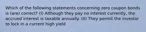 Which of the following statements concerning zero coupon bonds is (are) correct? (I) Although they pay no interest currently, the accrued interest is taxable annually. (II) They permit the investor to lock in a current high yield