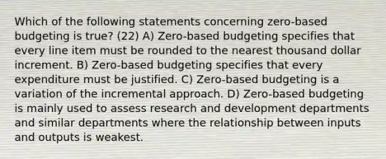 Which of the following statements concerning zero-based budgeting is true? (22) A) Zero-based budgeting specifies that every line item must be rounded to the nearest thousand dollar increment. B) Zero-based budgeting specifies that every expenditure must be justified. C) Zero-based budgeting is a variation of the incremental approach. D) Zero-based budgeting is mainly used to assess research and development departments and similar departments where the relationship between inputs and outputs is weakest.