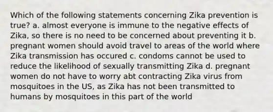 Which of the following statements concerning Zika prevention is true? a. almost everyone is immune to the negative effects of Zika, so there is no need to be concerned about preventing it b. pregnant women should avoid travel to areas of the world where Zika transmission has occured c. condoms cannot be used to reduce the likelihood of sexually transmitting Zika d. pregnant women do not have to worry abt contracting Zika virus from mosquitoes in the US, as Zika has not been transmitted to humans by mosquitoes in this part of the world