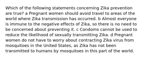 Which of the following statements concerning Zika prevention are true? a Pregnant women should avoid travel to areas of the world where Zika transmission has occurred. b Almost everyone is immune to the negative effects of Zika, so there is no need to be concerned about preventing it. c Condoms cannot be used to reduce the likelihood of sexually transmitting Zika. d Pregnant women do not have to worry about contracting Zika virus from mosquitoes in the United States, as Zika has not been transmitted to humans by mosquitoes in this part of the world.