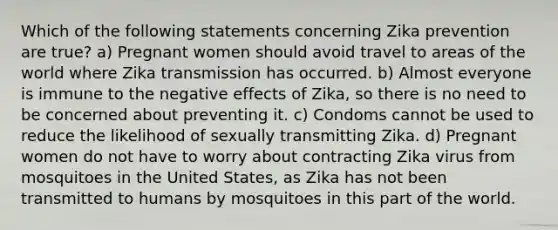 Which of the following statements concerning Zika prevention are true? a) Pregnant women should avoid travel to areas of the world where Zika transmission has occurred. b) Almost everyone is immune to the negative effects of Zika, so there is no need to be concerned about preventing it. c) Condoms cannot be used to reduce the likelihood of sexually transmitting Zika. d) Pregnant women do not have to worry about contracting Zika virus from mosquitoes in the United States, as Zika has not been transmitted to humans by mosquitoes in this part of the world.